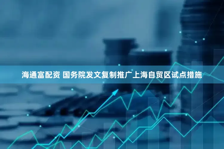 海通富配资 国务院发文复制推广上海自贸区试点措施
