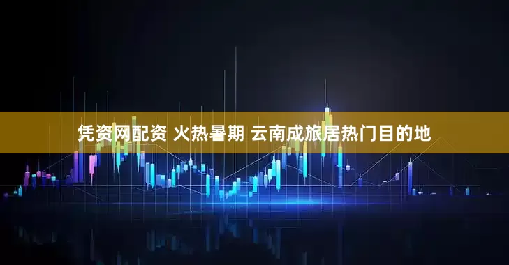 凭资网配资 火热暑期 云南成旅居热门目的地
