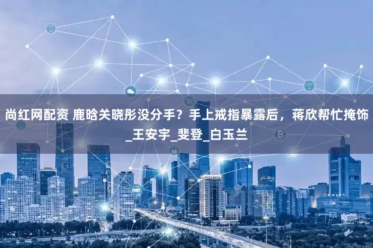 尚红网配资 鹿晗关晓彤没分手？手上戒指暴露后，蒋欣帮忙掩饰_王安宇_斐登_白玉兰