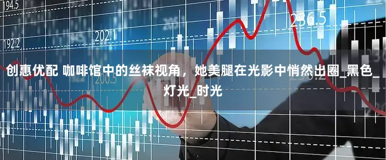 创惠优配 咖啡馆中的丝袜视角，她美腿在光影中悄然出圈_黑色_灯光_时光