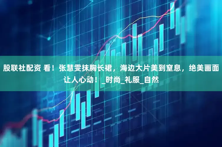 股联社配资 看！张慧雯抹胸长裙，海边大片美到窒息，绝美画面让人心动！_时尚_礼服_自然