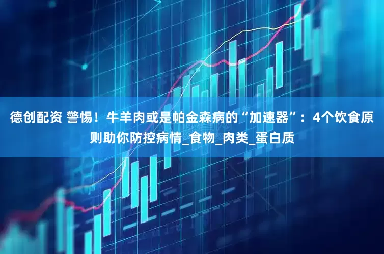 德创配资 警惕！牛羊肉或是帕金森病的“加速器”：4个饮食原则助你防控病情_食物_肉类_蛋白质