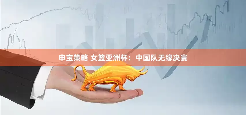 申宝策略 女篮亚洲杯：中国队无缘决赛