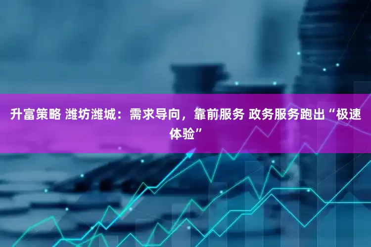 升富策略 潍坊潍城：需求导向，靠前服务 政务服务跑出“极速体验”