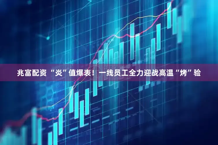 兆富配资 “炎”值爆表！一线员工全力迎战高温“烤”验