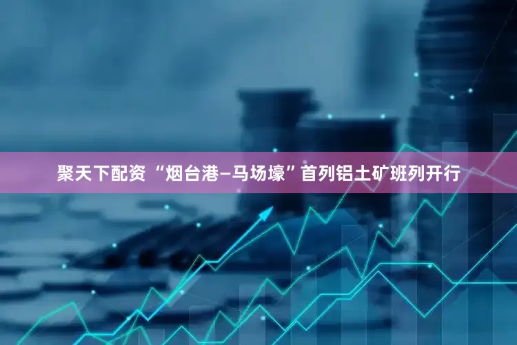 聚天下配资 “烟台港—马场壕”首列铝土矿班列开行