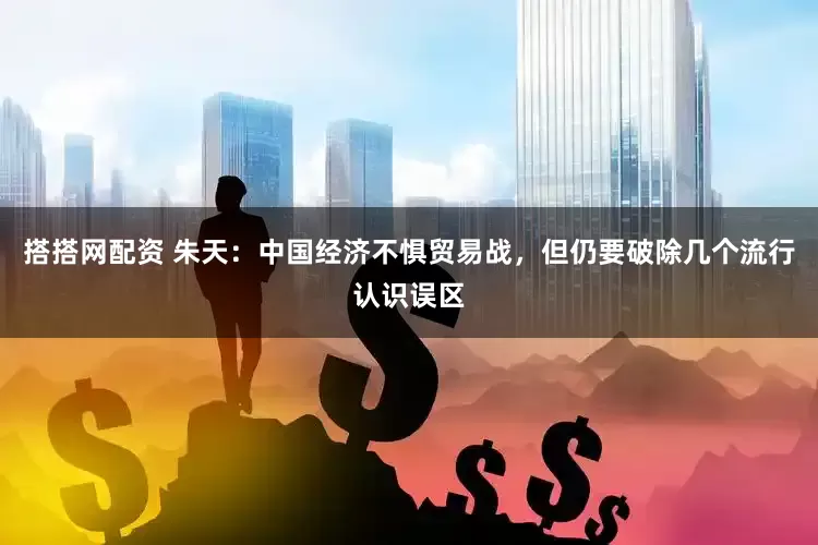 搭搭网配资 朱天：中国经济不惧贸易战，但仍要破除几个流行认识误区