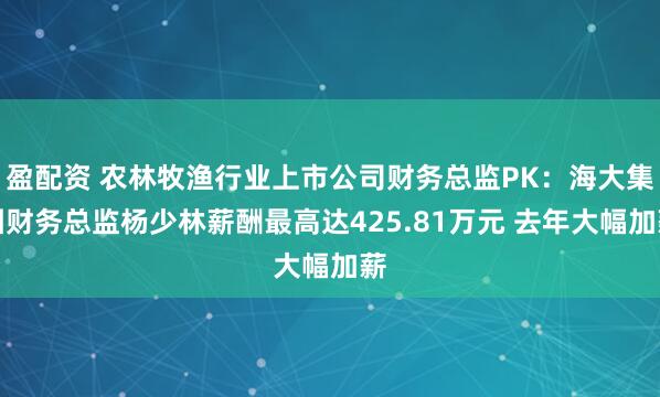 盈配资 农林牧渔行业上市公司财务总监PK：海大集团财务总监杨少林薪酬最高达425.81万元 去年大幅加薪