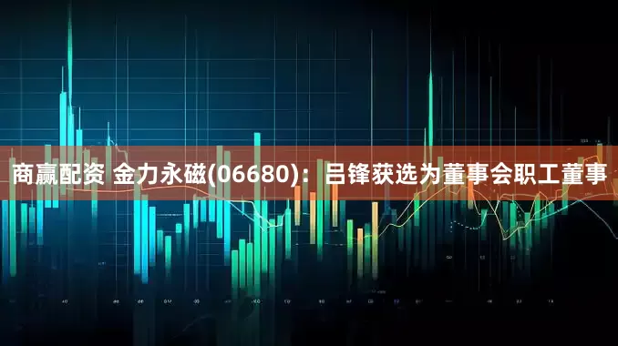 商赢配资 金力永磁(06680)：吕锋获选为董事会职工董事
