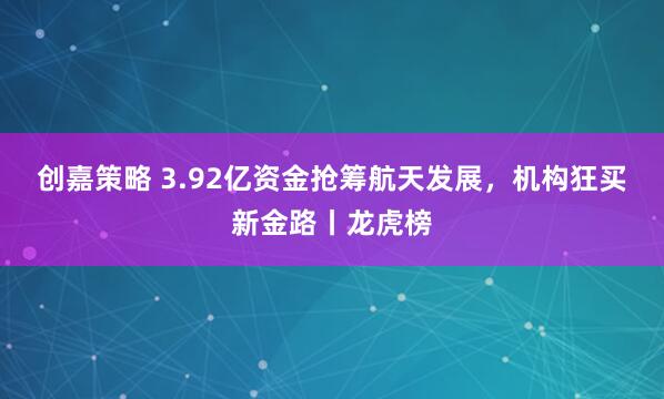 创嘉策略 3.92亿资金抢筹航天发展，机构狂买新金路丨龙虎榜